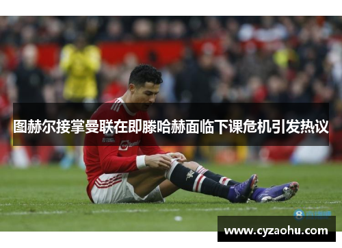 图赫尔接掌曼联在即滕哈赫面临下课危机引发热议