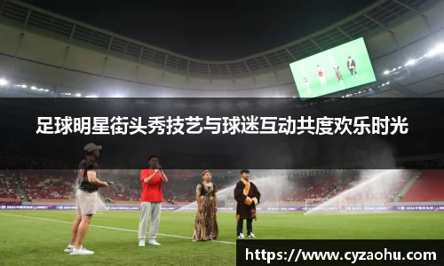 足球明星街头秀技艺与球迷互动共度欢乐时光